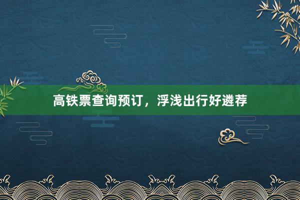 高铁票查询预订，浮浅出行好遴荐