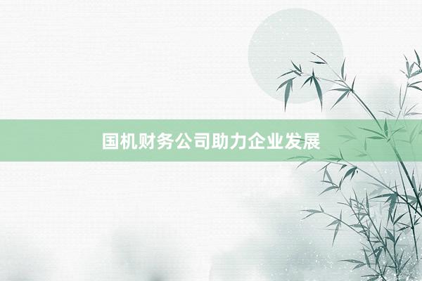 国机财务公司助力企业发展